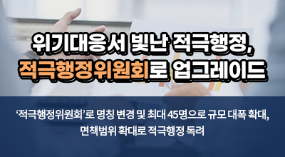 위기대응서 빛난 적극행정, 적극행정위원회로 업그레이드 - ‘적극행정위원회’로 명칭 변경 및 최대 45명으로 규모 대폭 확대, 면책범위 확대로 적극행정 독려 